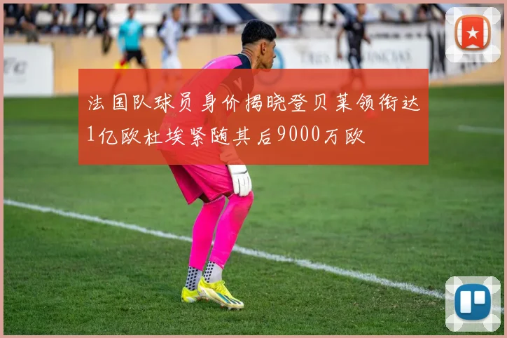 法国队球员身价揭晓登贝莱领衔达1亿欧杜埃紧随其后9000万欧