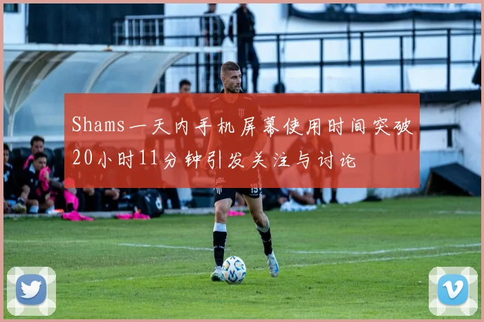 Shams一天内手机屏幕使用时间突破20小时11分钟引发关注与讨论