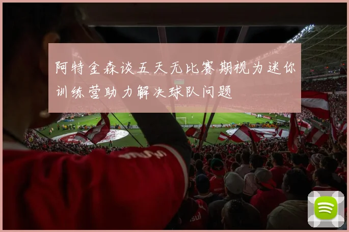 阿特金森谈五天无比赛期视为迷你训练营助力解决球队问题