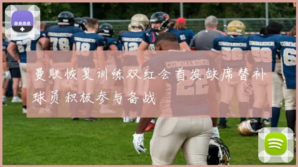曼联恢复训练双红会首发缺席替补球员积极参与备战