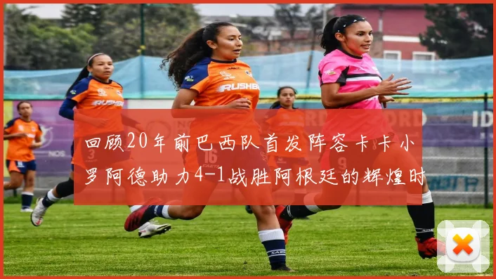 回顾20年前巴西队首发阵容卡卡小罗阿德助力4-1战胜阿根廷的辉煌时刻