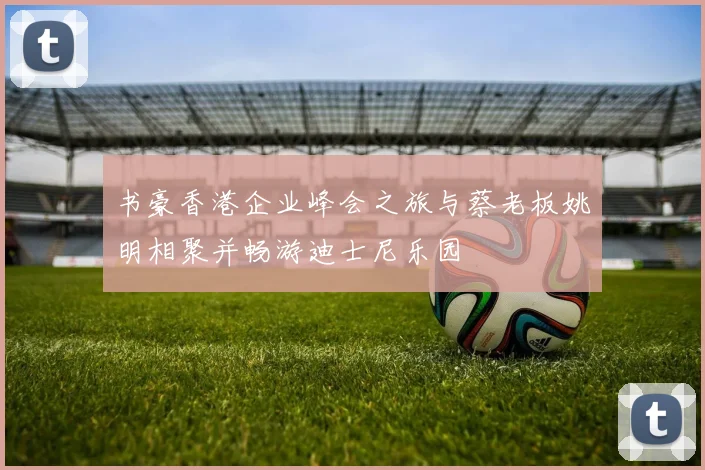 书豪香港企业峰会之旅与蔡老板姚明相聚并畅游迪士尼乐园