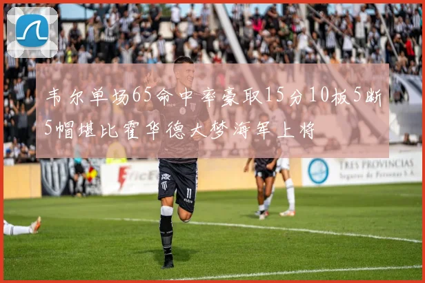 韦尔单场65命中率豪取15分10板5断5帽堪比霍华德大梦海军上将